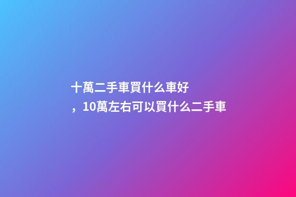 十萬二手車買什么車好，10萬左右可以買什么二手車